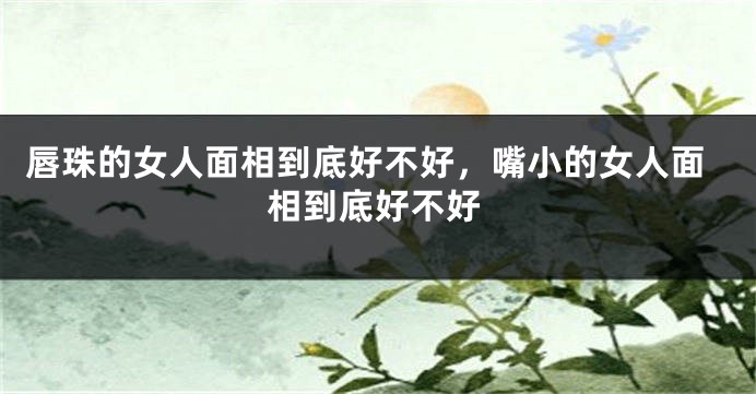 唇珠的女人面相到底好不好，嘴小的女人面相到底好不好