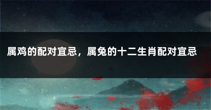 属鸡的配对宜忌，属兔的十二生肖配对宜忌