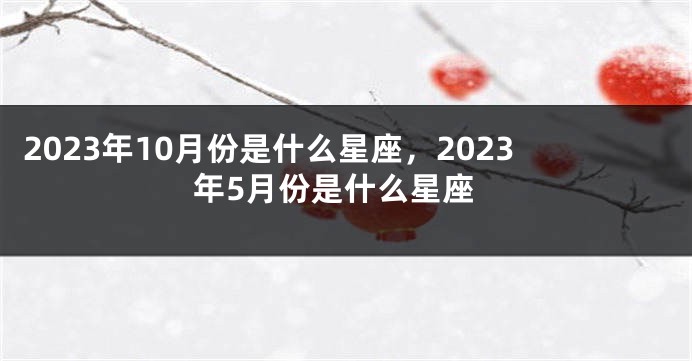 2023年10月份是什么星座，2023年5月份是什么星座