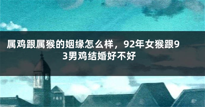 属鸡跟属猴的姻缘怎么样，92年女猴跟93男鸡结婚好不好