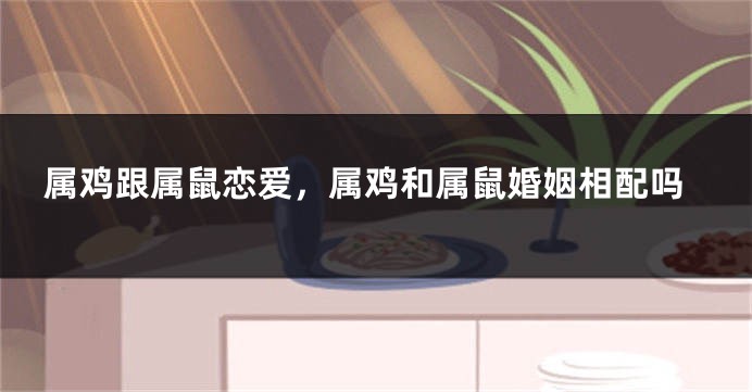 属鸡跟属鼠恋爱，属鸡和属鼠婚姻相配吗