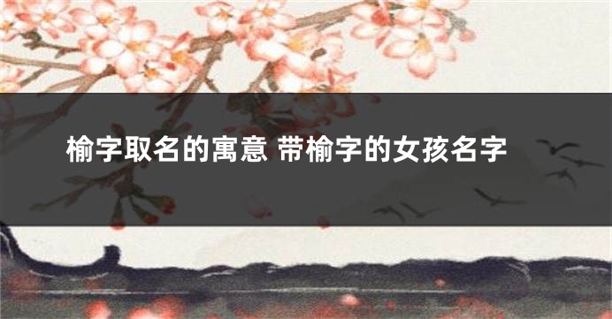榆字取名的寓意 带榆字的女孩名字