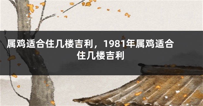 属鸡适合住几楼吉利，1981年属鸡适合住几楼吉利