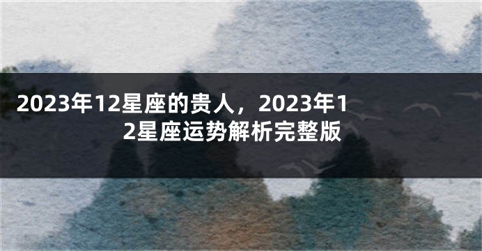 2023年12星座的贵人，2023年12星座运势解析完整版