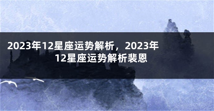 2023年12星座运势解析，2023年12星座运势解析裴恩