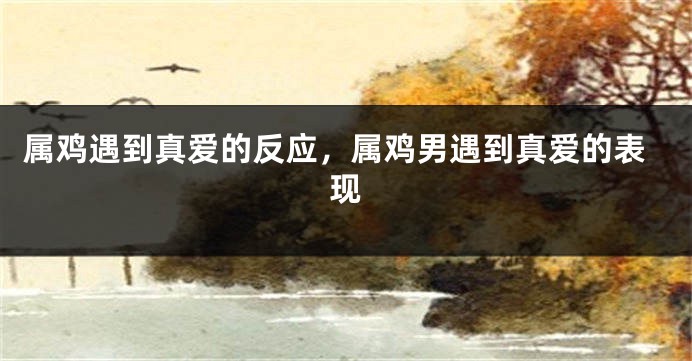 属鸡遇到真爱的反应，属鸡男遇到真爱的表现