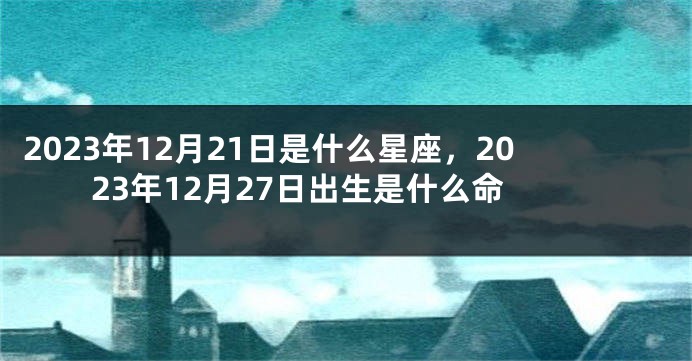 2023年12月21日是什么星座，2023年12月27日出生是什么命