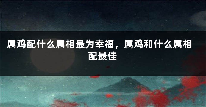 属鸡配什么属相最为幸福，属鸡和什么属相配最佳