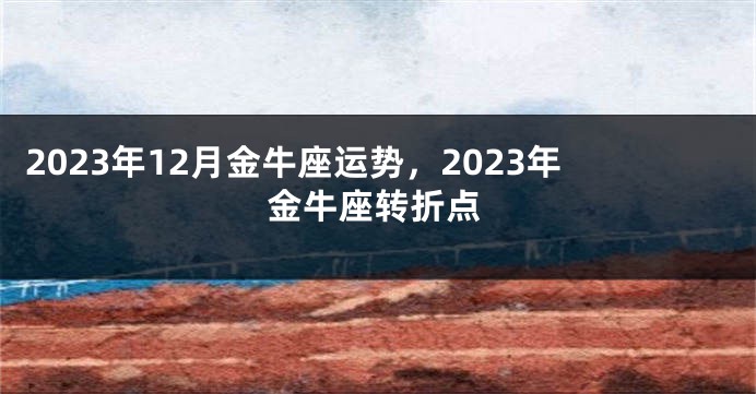 2023年12月金牛座运势，2023年金牛座转折点