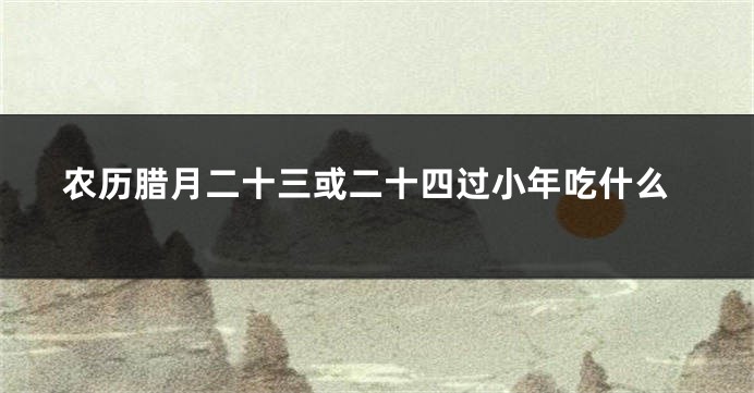 农历腊月二十三或二十四过小年吃什么