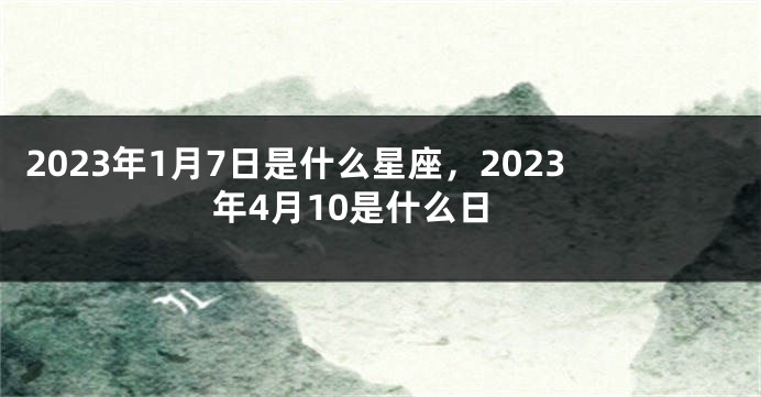 2023年1月7日是什么星座，2023年4月10是什么日