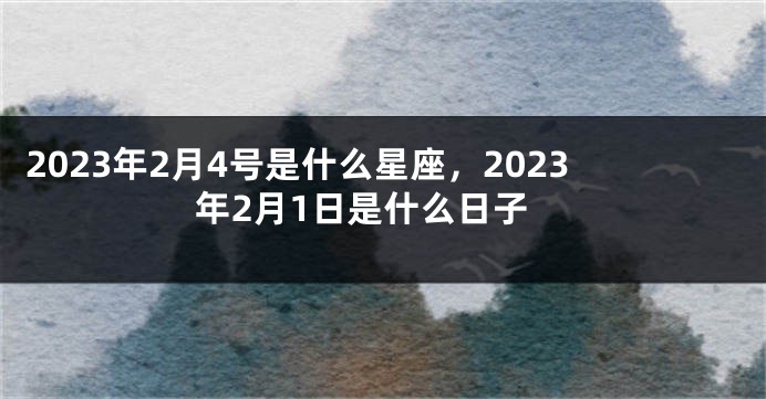 2023年2月4号是什么星座，2023年2月1日是什么日子