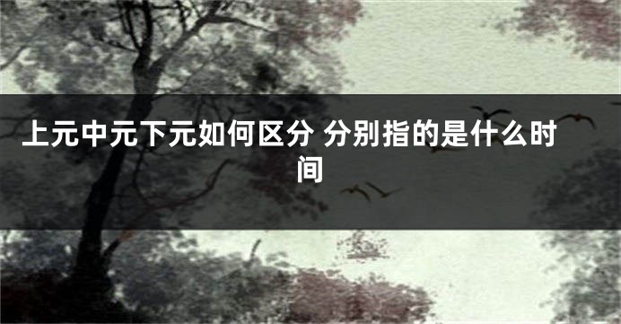 上元中元下元如何区分 分别指的是什么时间