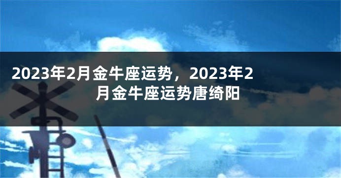 2023年2月金牛座运势，2023年2月金牛座运势唐绮阳