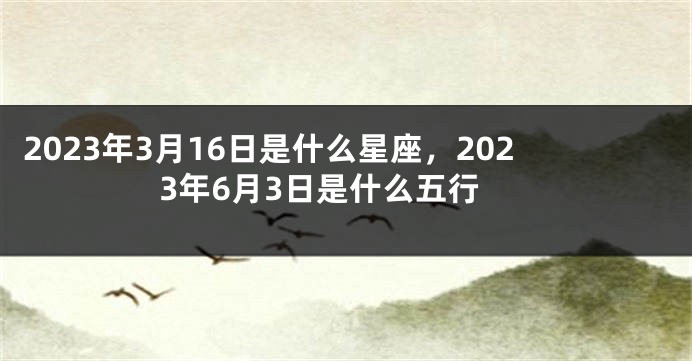 2023年3月16日是什么星座，2023年6月3日是什么五行