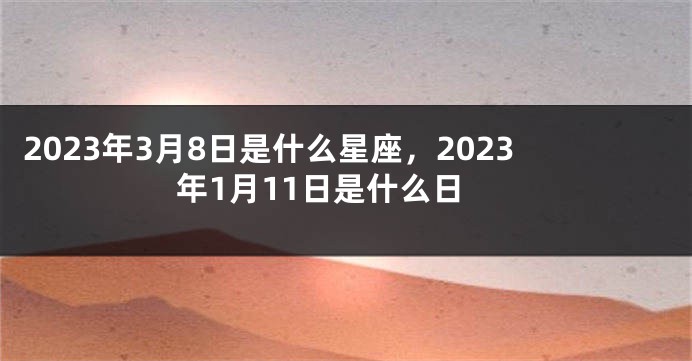 2023年3月8日是什么星座，2023年1月11日是什么日