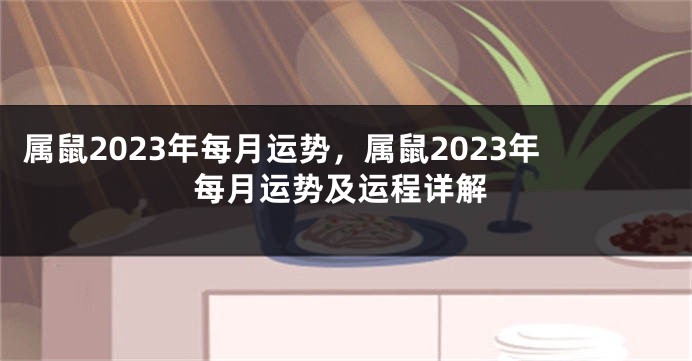 属鼠2023年每月运势，属鼠2023年每月运势及运程详解