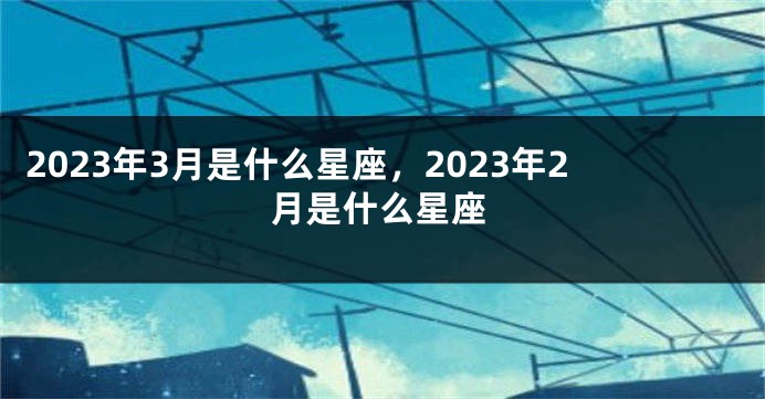 2023年3月是什么星座，2023年2月是什么星座