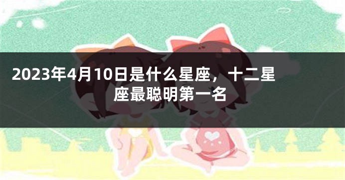 2023年4月10日是什么星座，十二星座最聪明第一名