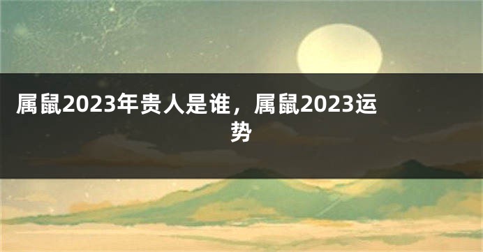 属鼠2023年贵人是谁，属鼠2023运势