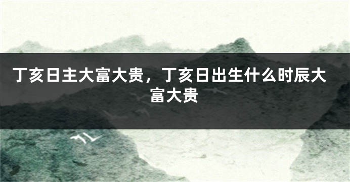 丁亥日主大富大贵，丁亥日出生什么时辰大富大贵