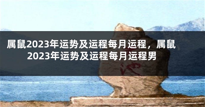 属鼠2023年运势及运程每月运程，属鼠2023年运势及运程每月运程男