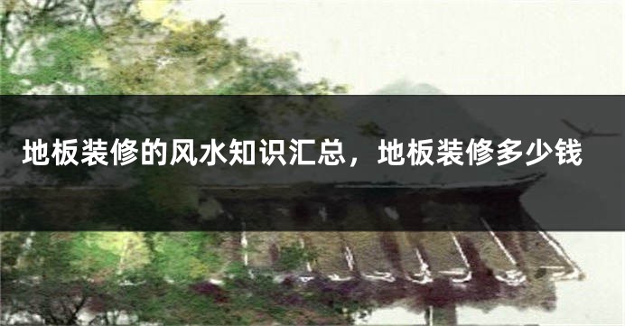 地板装修的风水知识汇总，地板装修多少钱