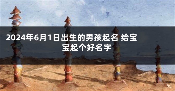 2024年6月1日出生的男孩起名 给宝宝起个好名字