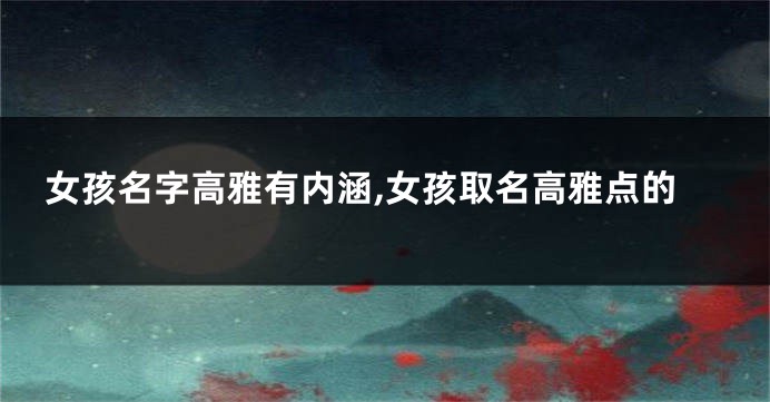 女孩名字高雅有内涵,女孩取名高雅点的