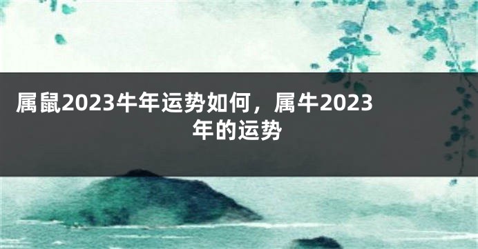 属鼠2023牛年运势如何，属牛2023年的运势