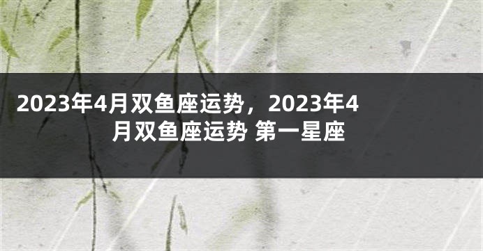 2023年4月双鱼座运势，2023年4月双鱼座运势 第一星座