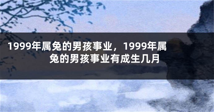 1999年属兔的男孩事业，1999年属兔的男孩事业有成生几月