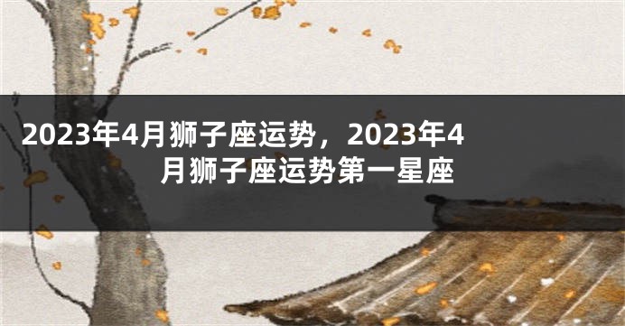 2023年4月狮子座运势，2023年4月狮子座运势第一星座