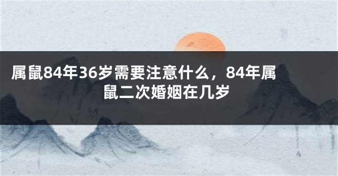 属鼠84年36岁需要注意什么，84年属鼠二次婚姻在几岁