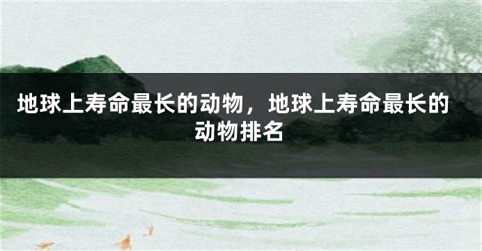 地球上寿命最长的动物，地球上寿命最长的动物排名
