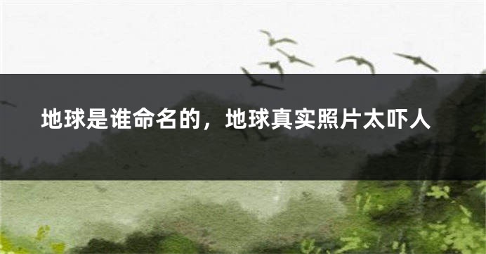 地球是谁命名的，地球真实照片太吓人