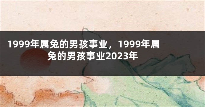 1999年属兔的男孩事业，1999年属兔的男孩事业2023年