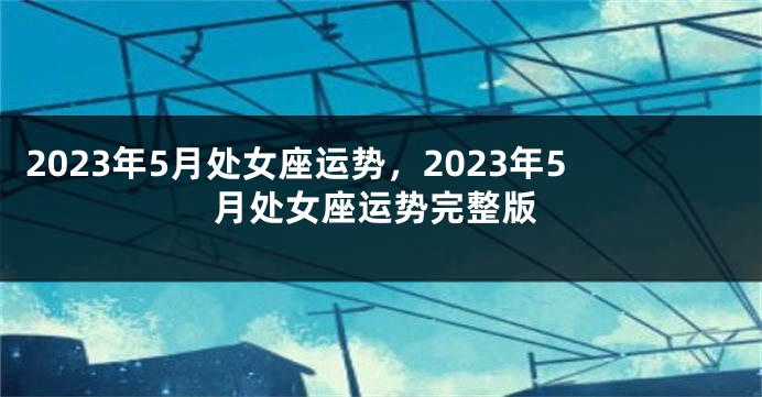 2023年5月处女座运势，2023年5月处女座运势完整版