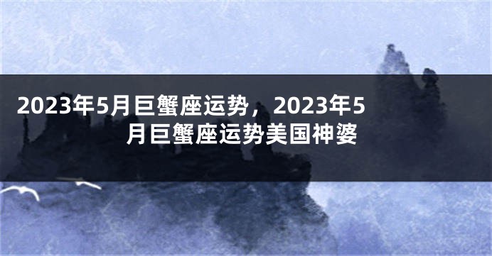 2023年5月巨蟹座运势，2023年5月巨蟹座运势美国神婆