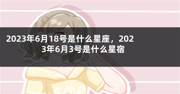 2023年6月18号是什么星座，2023年6月3号是什么星宿