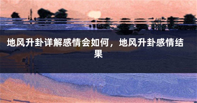 地风升卦详解感情会如何，地风升卦感情结果