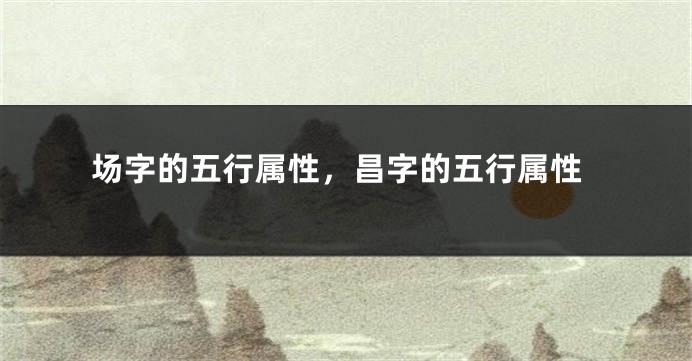 场字的五行属性，昌字的五行属性