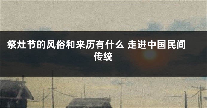 祭灶节的风俗和来历有什么 走进中国民间传统