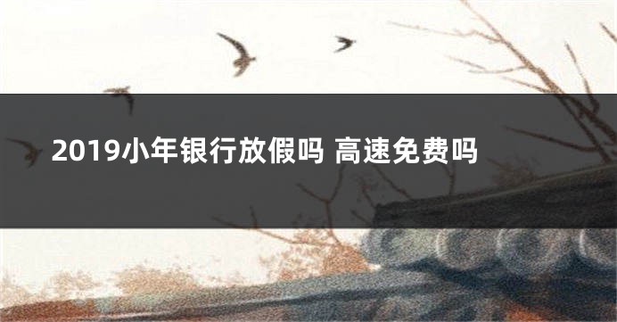 2019小年银行放假吗 高速免费吗