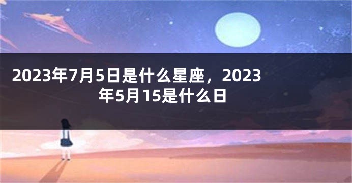 2023年7月5日是什么星座，2023年5月15是什么日