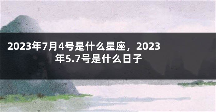 2023年7月4号是什么星座，2023年5.7号是什么日子