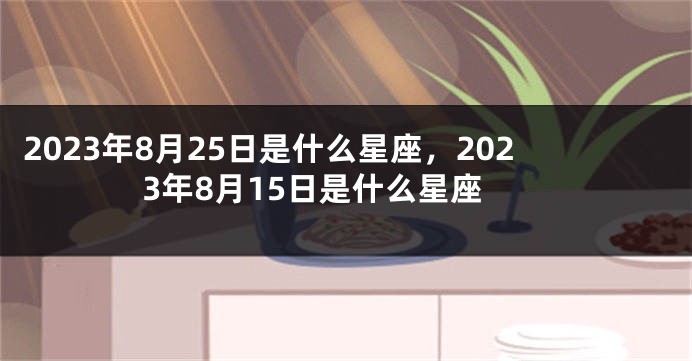 2023年8月25日是什么星座，2023年8月15日是什么星座