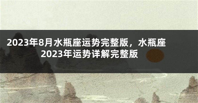 2023年8月水瓶座运势完整版，水瓶座2023年运势详解完整版