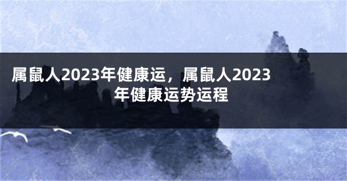 属鼠人2023年健康运，属鼠人2023年健康运势运程