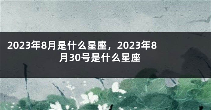 2023年8月是什么星座，2023年8月30号是什么星座